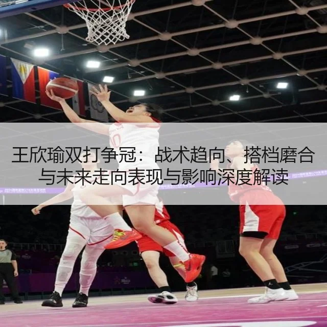 王欣瑜双打争冠：战术趋向、搭档磨合与未来走向表现与影响深度解读