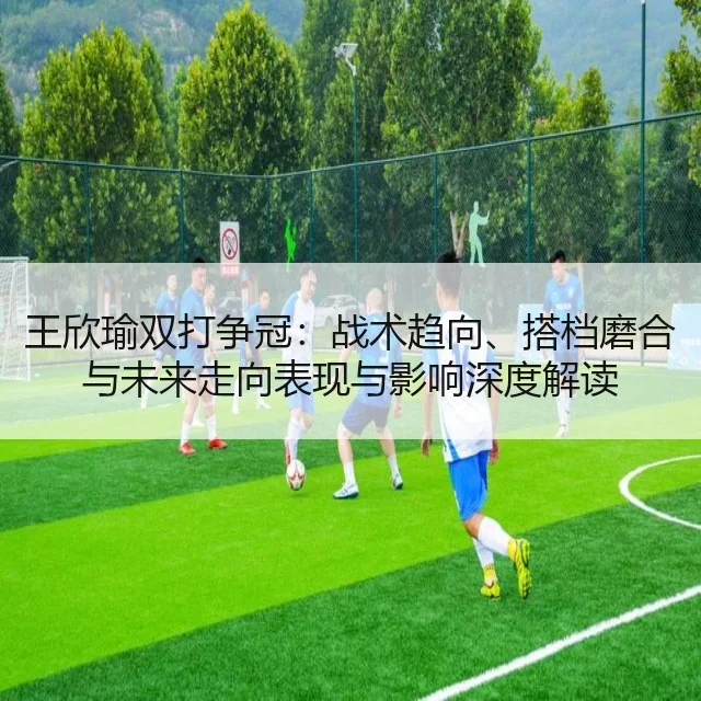 王欣瑜双打争冠：战术趋向、搭档磨合与未来走向表现与影响深度解读